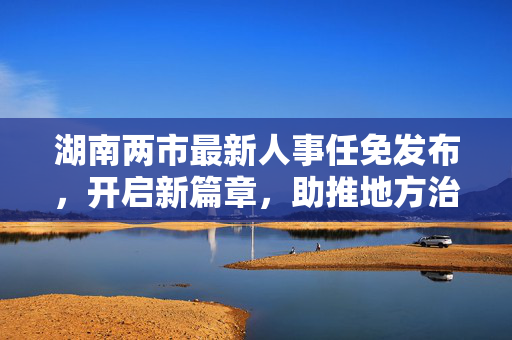湖南两市最新人事任免发布，开启新篇章，助推地方治理再升级