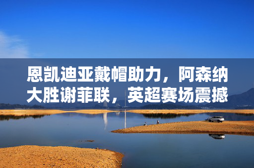 恩凯迪亚戴帽助力，阿森纳大胜谢菲联，英超赛场震撼对决