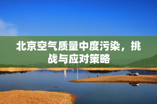 北京空气质量中度污染，挑战与应对策略