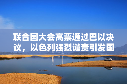 联合国大会高票通过巴以决议，以色列强烈谴责引发国际社会关注