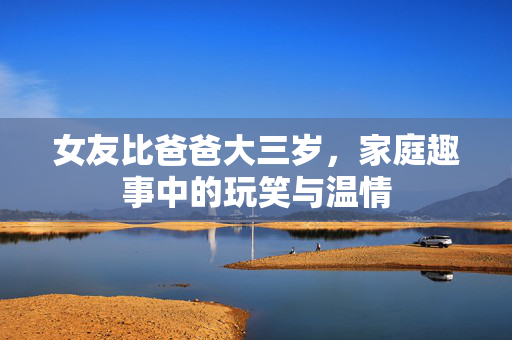 女友比爸爸大三岁，家庭趣事中的玩笑与温情