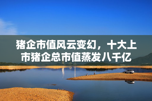 猪企市值风云变幻，十大上市猪企总市值蒸发八千亿