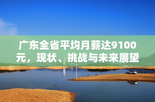 广东全省平均月薪达9100元，现状、挑战与未来展望分析