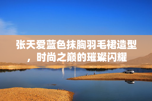 张天爱蓝色抹胸羽毛裙造型，时尚之巅的璀璨闪耀