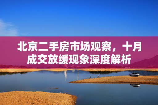 北京二手房市场观察，十月成交放缓现象深度解析