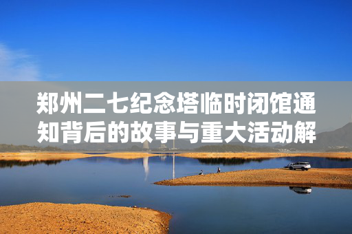 郑州二七纪念塔临时闭馆通知背后的故事与重大活动解读