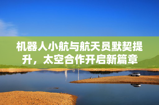 机器人小航与航天员默契提升，太空合作开启新篇章