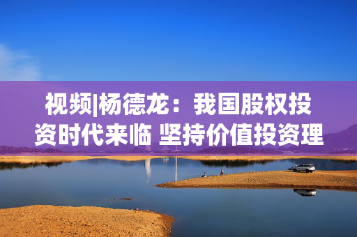 视频|杨德龙：我国股权投资时代来临 坚持价值投资理念至关重要