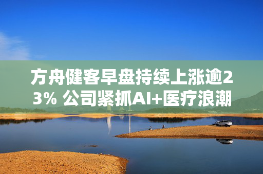 方舟健客早盘持续上涨逾23% 公司紧抓AI+医疗浪潮