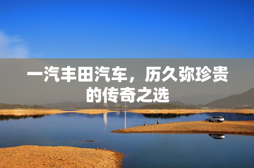 一汽丰田汽车，历久弥珍贵的传奇之选