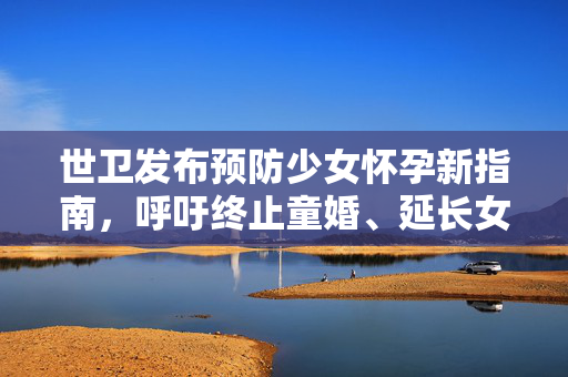 世卫发布预防少女怀孕新指南，呼吁终止童婚、延长女孩受教育时间