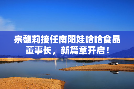 宗馥莉接任南阳娃哈哈食品董事长，新篇章开启！