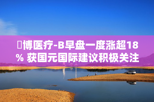 堃博医疗-B早盘一度涨超18% 获国元国际建议积极关注
