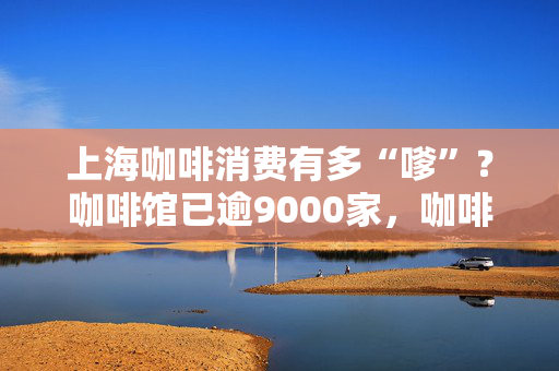 上海咖啡消费有多“嗲”？咖啡馆已逾9000家，咖啡节主市集持续4天