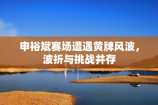 申裕斌赛场遭遇黄牌风波，波折与挑战并存