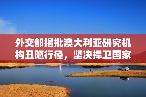 外交部揭批澳大利亚研究机构丑陋行径，坚决捍卫国家利益与全球科研诚信之战