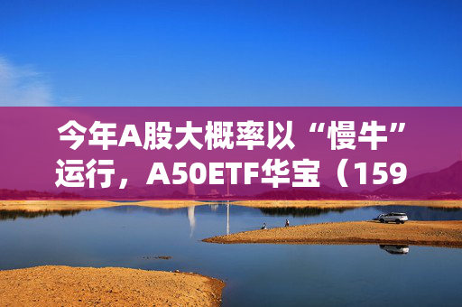 今年A股大概率以“慢牛”运行，A50ETF华宝（159596）放量上涨