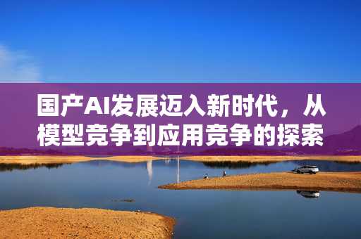 国产AI发展迈入新时代，从模型竞争到应用竞争的探索之路