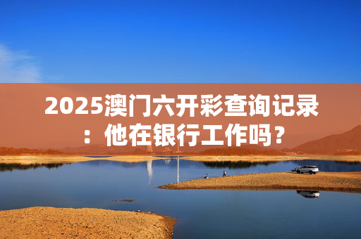 2025澳门六开彩查询记录：他在银行工作吗？
