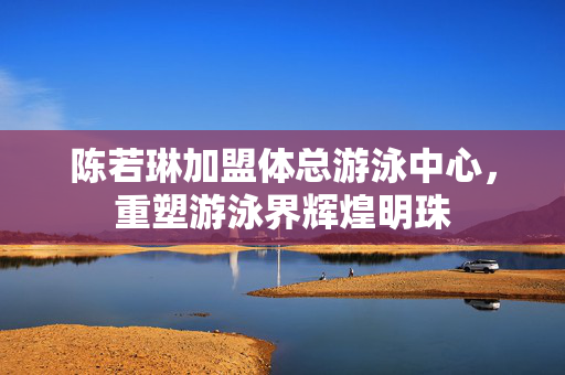 陈若琳加盟体总游泳中心，重塑游泳界辉煌明珠