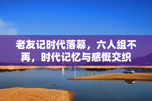 老友记时代落幕，六人组不再，时代记忆与感慨交织