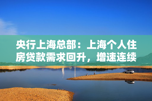 央行上海总部：上海个人住房贷款需求回升，增速连续半年回升