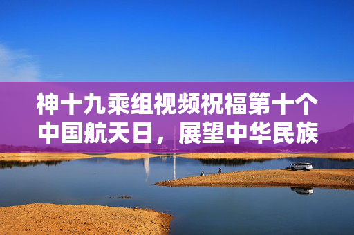神十九乘组视频祝福第十个中国航天日，展望中华民族登月梦圆
