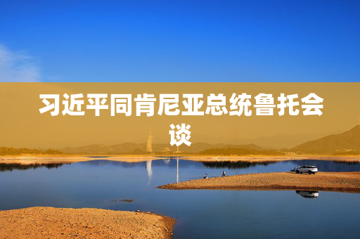 习近平同肯尼亚总统鲁托会谈