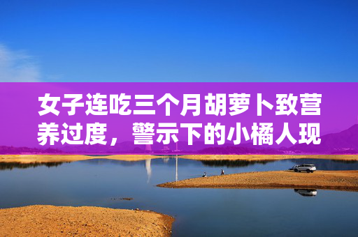 女子连吃三个月胡萝卜致营养过度，警示下的小橘人现象