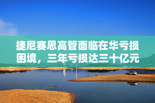 捷尼赛思高管面临在华亏损困境，三年亏损达三十亿元的挑战与应对策略