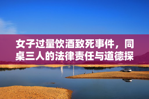女子过量饮酒致死事件，同桌三人的法律责任与道德探讨