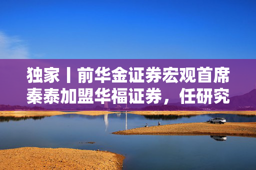 独家丨前华金证券宏观首席秦泰加盟华福证券，任研究所副所长