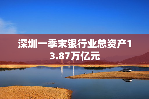 深圳一季末银行业总资产13.87万亿元