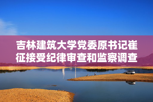 吉林建筑大学党委原书记崔征接受纪律审查和监察调查