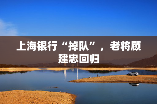 上海银行“掉队”，老将顾建忠回归