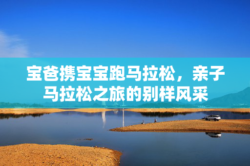 宝爸携宝宝跑马拉松，亲子马拉松之旅的别样风采