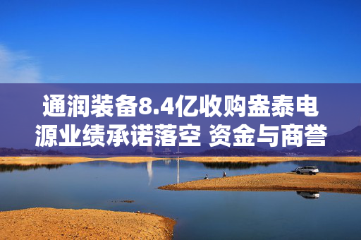 通润装备8.4亿收购盎泰电源业绩承诺落空 资金与商誉风险双双承压