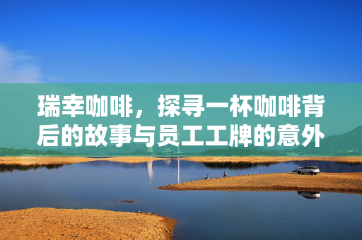 瑞幸咖啡，探寻一杯咖啡背后的故事与员工工牌的意外之旅