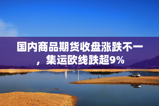 国内商品期货收盘涨跌不一，集运欧线跌超9%