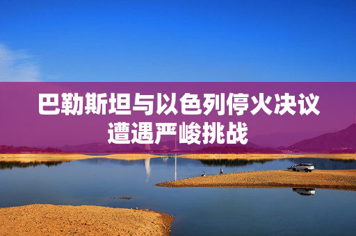 巴勒斯坦与以色列停火决议遭遇严峻挑战