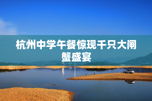 杭州中学午餐惊现千只大闸蟹盛宴