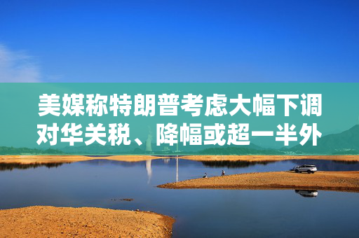 美媒称特朗普考虑大幅下调对华关税、降幅或超一半外交部回应