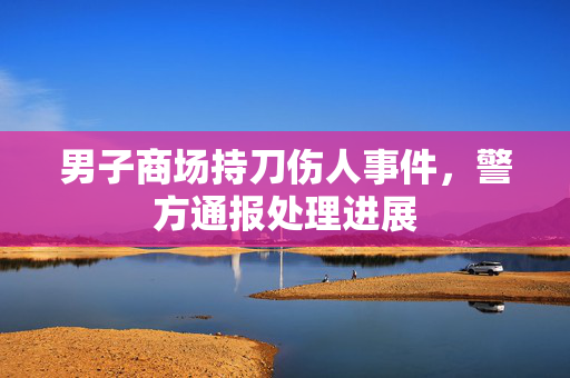 男子商场持刀伤人事件，警方通报处理进展