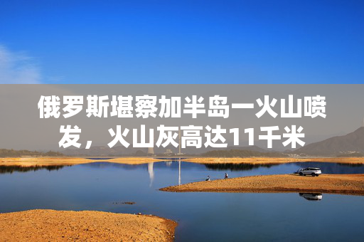 俄罗斯堪察加半岛一火山喷发，火山灰高达11千米