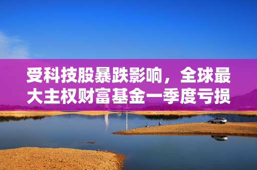 受科技股暴跌影响，全球最大主权财富基金一季度亏损397亿美元
