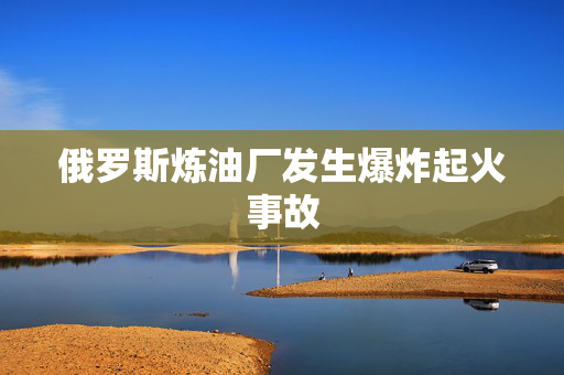 俄罗斯炼油厂发生爆炸起火事故