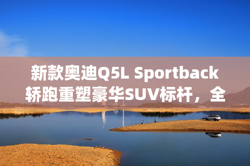 新款奥迪Q5L Sportback轿跑重塑豪华SUV标杆，全新上市！