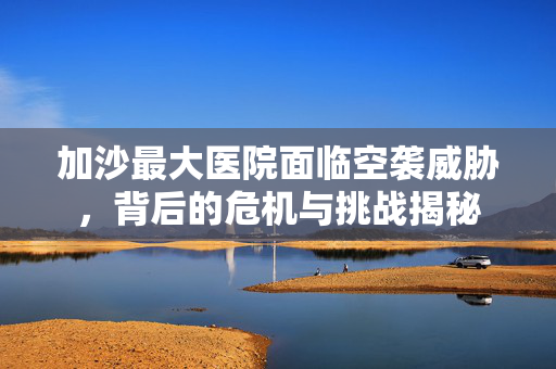 加沙最大医院面临空袭威胁，背后的危机与挑战揭秘
