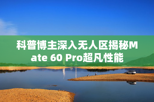 科普博主深入无人区揭秘Mate 60 Pro超凡性能