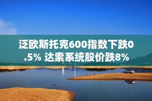 泛欧斯托克600指数下跌0.5% 达索系统股价跌8%